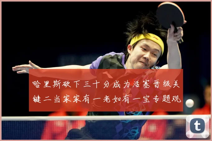 哈里斯砍下三十分成为活塞晋级关键二当家家有一老如有一宝专题观察-深度解析