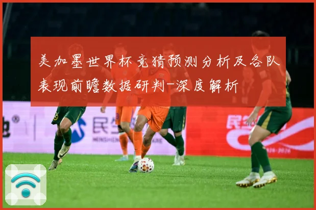 美加墨世界杯竞猜预测分析及各队表现前瞻数据研判-深度解析