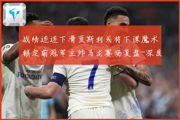 战绩连连下滑莫斯利或将下课魔术锁定前冠军主帅马龙赛场复盘-深度解析