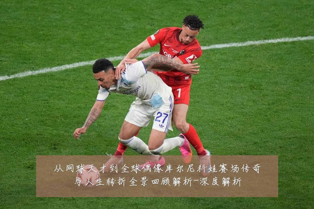 从网球天才到全球偶像库尔尼科娃赛场传奇与人生转折全景回顾解析-深度解析